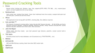 Password Cracking Tools
 Brutus
Remote online cracking tool, Windows base, free, supports:(HTTP, POP3, FTP, SMB, ...etc), resume/pause
option .no recent update but still on top ranking.
 RainbowCrack
Hash cracker tool, windows/linux based, faster than traditional brute force attack, compare both plain text
and hash pairs. Commercial and free version
 Wfuzz
Web application brute forcing (GET and POST), checking (SQL, XSS, LDAP,etc) injection
 Cain and Able ***
Few features of password cracking ability: Syskey Decoder,VNC Password decoder , MS SQl MYSQL and Oracle
password extractor Based64, Credential Manager Password Decoder, Dialup Password Decoder,PWL Cached
Password Decoder, Rainbowcrack-online client, Hash Calculator,
 John the Ripper
Offline mode, Unix/linux based, auto hash password type detector, powerful, contain several built-in
password cracker
 THC Hydra
Dictionary attack tool for many databases, over 30 protocols (e.g. FTP.HTTP,HTPPS,...etc)
 Medusa
 AirCrack-NG
WEP and WPA-PSK keys cracking, faster than other WEP cracker tools
 OphCrack
 L0phtCrack
 