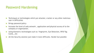 Password Hardening
 Techniques or technologies which put attacker, cracker or any other malicious
user in difficulties
 Brings password policy
 Increase the level of web,network , application and physical access of to the
company or organization.
 Using biometric technologies such as fingerprint, Eye Detection, RFID Tag
Cards….etc
 All the Security solution just make it more difficulte. Harder but possible
 