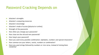 Password Cracking Depends on
 Attacker's strengths
 Attacker's computing resources
 Attacker's knowledge
 Attacker's mode of access [physical or online]
 Strength of the passwords
 How often you change your passwords?
 How close are the old and new passwords?
 How long is your password?
 Have you used every possible combination: alphabets, numbers and special characters?
 How common are your letters, words, numbers or combination?
 Have you used strings followed by numbers or vice versa, instead of mixing them
randomly?
 