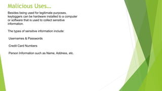 Malicious Uses…
Besides being used for legitimate purposes,
keyloggers can be hardware installed to a computer
or software that is used to collect sensitive
information.
The types of sensitive information include:
Usernames & Passwords
Credit Card Numbers
Person Information such as Name, Address, etc.
 
