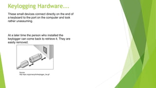 Keylogging Hardware...
These small devices connect directly on the end of
a keyboard to the port on the computer and look
rather unassuming.
At a later time the person who installed the
keylogger can come back to retrieve it. They are
easily removed.
Source:
http://epic.org/privacy/dv/keylogger_hw.gif
 