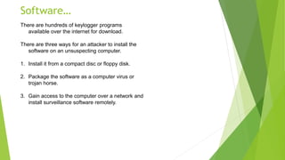 Software…
There are hundreds of keylogger programs
available over the internet for download.
There are three ways for an attacker to install the
software on an unsuspecting computer.
1. Install it from a compact disc or floppy disk.
2. Package the software as a computer virus or
trojan horse.
3. Gain access to the computer over a network and
install surveillance software remotely.
 