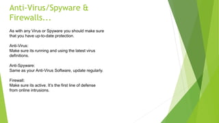 Anti-Virus/Spyware &
Firewalls...
As with any Virus or Spyware you should make sure
that you have up-to-date protection.
Anti-Virus:
Make sure its running and using the latest virus
definitions.
Anti-Spyware:
Same as your Anti-Virus Software, update regularly.
Firewall:
Make sure its active. It’s the first line of defense
from online intrusions.
 