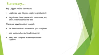 Summary...
Key Loggers record keystrokes:
• Legitimate use: Monitor employee productivity
• Illegal uses: Steal passwords, usernames, and
other personal/corporate data
There are ways to protect yourself:
• Be aware of what’s installed on your computer
• Use caution when surfing the internet
• Keep your computer’s security software
updated
 