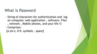 What is Password
• String of characters for authentication and log
on computer, web application , software, Files
, network , Mobile phones, and your life 
• Comprises:
[a-zA-z, 0-9, symbols , space]
 
