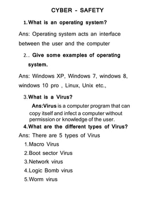 CYBER – SAFETY
1.What is an operating system?
Ans: Operating system acts an interface
between the user and the computer
2.. Give some examples of operating
system.
Ans: Windows XP, Windows 7, windows 8,
windows 10 pro , Linux, Unix etc.,
3.What is a Virus?
Ans:Virus is a computer program that can
copy itself and infect a computer without
permission or knowledge of the user.
4.What are the different types of Virus?
Ans: There are 5 types of Virus
1.Macro Virus
2.Boot sector Virus
3.Network virus
4.Logic Bomb virus
5.Worm virus
 