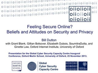 Feeling Secure Online?
Beliefs and Attitudes on Security and Privacy
Bill Dutton
with Grant Blank, Gillian Bolsover, Elizabeth Dubois, SoumitraDutta, and
Ginette Law, Oxford Internet Institute, University of Oxford
Presentation for the Global Cyber Security Capacity Centre Inaugural
Conference, Oxford Martin School, University of Oxford, 25 November 2013.

 