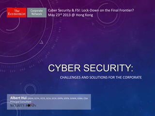 CYBER SECURITY:
Cyber Security & FSI: Lock-Down on the Final Frontier?
May 23rd 2013 @ Hong Kong
Albert Hui GREM, GCFA, GCFE, GCIA, GCIH, GXPN, GPEN, GAWN, GSNA, CISA
Principal Consultant
CHALLENGES AND SOLUTIONS FOR THE CORPORATE
 