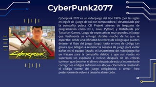 CyberPunk2077
Cyberpunk 2077 es un videojuego del tipo CRPG (por las siglas
en inglés de «juego de rol por computadora») desarrollado por
la compañía polaca CD Projekt atreves de lenguajes de
programación como (C++, Java, Python) y Distribuida por
Talsorian Games. Luego de expectativas muy grandes, el juego
que finalmente se entregó distaba mucho de lo que se
esperaba: desde una infinidad de errores de código que pueden
detener el flujo del juego (bugs) hasta errores de código tan
graves que obligan a reiniciar la consola de juego para evitar
daños en el equipo (crash), el lanzamiento del videojuego fue
un fracaso para la compañía debido a que sus ventas no
superaron los esperado e incluso después de las criticas
tuvieron que devolver el dinero después de esto al momento de
corregir los códigos sufrieron un ataque cibernético revelando
el código fuente del juego obligándolo a cerrar. Para
posteriormente volver a lanzarlo al mercado.
 