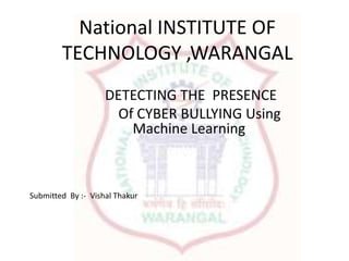 National INSTITUTE OF
TECHNOLOGY ,WARANGAL
DETECTING THE PRESENCE
Of CYBER BULLYING Using
Machine Learning
Submitted By :- Vishal Thakur
 