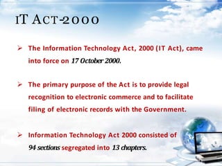 IT ACT-2000
 The Information Technology Act, 2000 (IT Act), came
into force on 17 October 2000.
 The primary purpose of the Act is to provide legal
recognition to electronic commerce and to facilitate
filing of electronic records with the Government.
 Information Technology Act 2000 consisted of
94 sections segregated into 13 chapters.
 