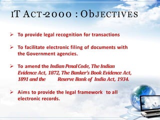 IT ACT-2000 : ObJECTIVES
 To provide legal recognition for transactions
 To facilitate electronic filing of documents with
the Government agencies.
 To amend the IndianPenalCode, The Indian
Evidence Act, 1872, The Banker's Book Evidence Act,
1891 and the Reserve Bank of India Act, 1934.
 Aims to provide the legal framework to all
electronic records.
 