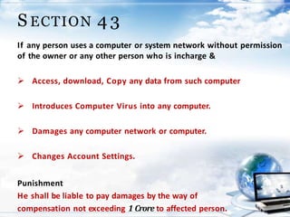 19
S ECTION 4 3
If any person uses a computer or system network without permission
of the owner or any other person who is incharge &
 Access, download, Copy any data from such computer
 Introduces Computer Virus into any computer.
 Damages any computer network or computer.
 Changes Account Settings.
Punishment
He shall be liable to pay damages by the way of
compensation not exceeding 1 Crore to affected person.
 
