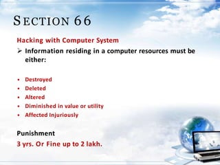 20
S ECTION 66
Hacking with Computer System
 Information residing in a computer resources must be
either:
• Destroyed
• Deleted
• Altered
• Diminished in value or utility
• Affected Injuriously
Punishment
3 yrs. Or Fine up to 2 lakh.
 