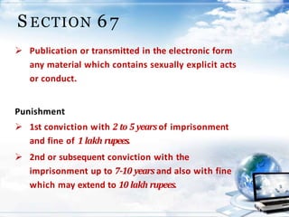 21
S ECTION 6 7
 Publication or transmitted in the electronic form
any material which contains sexually explicit acts
or conduct.
Punishment
 1st conviction with 2 to 5 yearsof imprisonment
and fine of 1 lakh rupees.
 2nd or subsequent conviction with the
imprisonment up to 7-10 years and also with fine
which may extend to 10 lakh rupees.
 