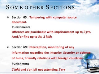 22
S OME OTHER S ECTIONS
 Section 65 : Tampering with computer source
document.
Punishments
Offences are punishable with imprisonment up to 3 yrs.
And/or fine up to Rs. 2 lakh.
 Section 69: Interception, monitoring of any
information regarding the integrity, Security or defense
of India, friendly relations with foreign countries.
Punishment
2 lakh and /or jail not extending 5 yrs
 