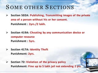 S OME OTHER S ECTIONS
 Section 502A: Publishing, Transmitting images of the private
area of a person without his or her consent.
Punishment : 2yrs./2 lakh.
 Section 419A: Cheating by any communication device or
computer resource
Punishment : 5yrs.
 Section 417A: Identity Theft
Punishment: 2yrs.
 Section 72: Violation of the privacy policy
Punishment: Fine up to 5 lakh jail not extending 2 yrs.
 