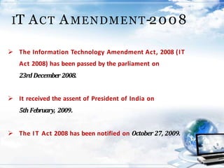 IT ACT AMENDMENT-2008
 The Information Technology Amendment Act, 2008 (IT
Act 2008) has been passed by the parliament on
23rd December 2008.
 It received the assent of President of India on
5th February, 2009.
 The IT Act 2008 has been notified on October 27, 2009.
 