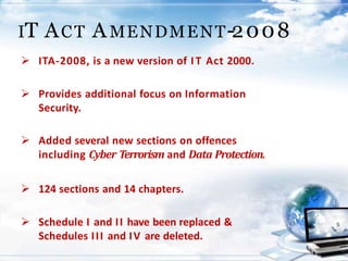  ITA-2008, is a new version of IT Act 2000.
 Provides additional focus on Information
Security.
 Added several new sections on offences
including Cyber Terrorism and Data Protection.
 124 sections and 14 chapters.
 Schedule I and II have been replaced &
Schedules III and IV are deleted.
IT ACT AMENDMENT-2008
 