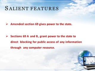  Amended section 69 gives power to the state.
 Sections 69 A and B, grant power to the state to
direct blocking for public access of any information
through any computer resource.
S ALIENT FEATURES
 