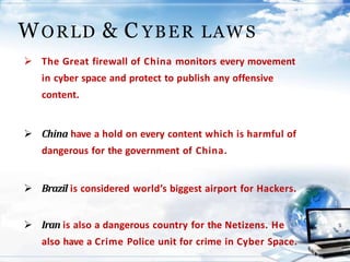  The Great firewall of China monitors every movement
in cyber space and protect to publish any offensive
content.
 China have a hold on every content which is harmful of
dangerous for the government of China.
 Brazil is considered world’s biggest airport for Hackers.
 Iran is also a dangerous country for the Netizens. He
also have a Crime Police unit for crime in Cyber Space.
WORLD & C YBER LAW S
 
