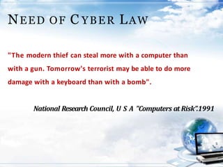NEED OF C YBER LAW
"The modern thief can steal more with a computer than
with a gun. Tomorrow's terrorist may be able to do more
damage with a keyboard than with a bomb".
National Research Council, U S A "Computers at Risk”.1991
 