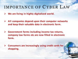  We are living in highly digitalized world.
 All companies depend upon their computer networks
and keep their valuable data in electronic form.
 Government forms including income tax returns,
company law forms etc are now filled in electronic
form.
 Consumers are increasingly using credit cards for
shopping.
IMPORTA N CE OF C YBER LAW
 