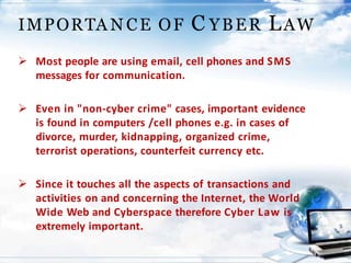 IMPORTA N CE OF C YBER LAW
 Most people are using email, cell phones and SMS
messages for communication.
 Even in "non-cyber crime" cases, important evidence
is found in computers /cell phones e.g. in cases of
divorce, murder, kidnapping, organized crime,
terrorist operations, counterfeit currency etc.
 Since it touches all the aspects of transactions and
activities on and concerning the Internet, the World
Wide Web and Cyberspace therefore Cyber Law is
extremely important.
 
