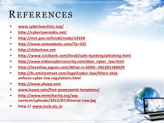 www.cyberlawclinic.org/
 http://cyberlawsindia.net/
 http://mit.gov.in/hindi/node/1435#
 http://www.samvadsetu.com/?p=325
 http://slideshare.net
 http://www.icicibank.com/hindi/safe-banking/phishing.html
 http://www.indiancybersecurity.com/dwn_cyber_law.html
 http://inextlive.jagran.com/What-is-SOPA--201201180029
 http://hi.articlestreet.com/legal/cyber-law/filters-that-
enforce-cyber-law-regulations.html
 http://www.ahyep.com
 www.leawo.com/free-powerpoint-templates/
 http://www.mrmcharity.org/wp-
content/uploads/2012/07/Divorce-Law.jpg
 http:// www.ncrb.nic.in
REFERENCES
 