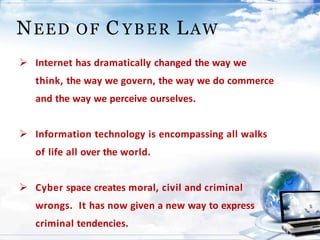 NEED OF C YBER LAW
 Internet has dramatically changed the way we
think, the way we govern, the way we do commerce
and the way we perceive ourselves.
 Information technology is encompassing all walks
of life all over the world.
 Cyber space creates moral, civil and criminal
wrongs. It has now given a new way to express
criminal tendencies.
 