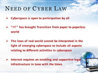 NEED OF C YBER LAW
 Cyberspace is open to participation by all
 “ I T ” has brought Transition from paper to paperless
world
 The laws of real world cannot be interpreted in the
light of emerging cyberspace to include all aspects
relating to different activities in cyberspace
 Internet requires an enabling and supportive legal
infrastructure in tune with the times
 