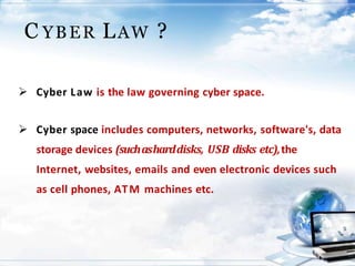 C YBER LAW ?
 Cyber Law is the law governing cyber space.
 Cyber space includes computers, networks, software's, data
storage devices (suchasharddisks, USB disks etc),the
Internet, websites, emails and even electronic devices such
as cell phones, ATM machines etc.
 