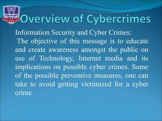 Information Security and Cyber Crimes:
The objective of this message is to educate
and create awareness amongst the public on
use of Technology, Internet media and its
implications on possible cyber crimes. Some
of the possible preventive measures, one can
take to avoid getting victimized for a cyber
crime
 