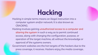 Hacking
Hacking in simple terms means an illegal instruction into a
computer system and/or network. It is also known as
CRACKING.
Hacking involves gaining unauthorized access to a computer and
altering the system in such a way as to permit continued
access, along with changing the configuration, purpose, or
operation of the target machine, all without the knowledge or
approval of the systems owners.
Government websites are the hot targets of the hackers due to the
press coverage, it receives. Hackers enjoy the media coverage..
 