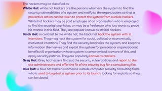 The hackers may be classified as:
White Hat: white hat hackers are the persons who hack the system to find the
security vulnerabilities of a system and notify to the organizations so that a
preventive action can be taken to protect the system from outside hackers.
White hat hackers may be paid employee of an organization who is employed
to find the security loop-holes, or may be a freelancer who just wants to prove
his mantle in this field. They are popular known as ethical hackers.
Black Hat: in contrast to the white hat, the black hat hack the system with ill
intentions. They may hack the system for social, political or economically
motivated intentions. They find the security loopholes the system, and keep the
information themselves and exploit the system for personal or organizational
benefits till organization whose system is compromised is aware of this, and
apply security patches. They are popularly known as crackers.
Grey Hat: Grey hat hackers find out the security vulnerabilities and report to the
site administrators and offer the fix of the security bug for a consultancy fee.
Blue hat: A blue hat hacker is someone outside computer security consulting firms
who is used to bug-test a system prior to its launch, looking for exploits so they
can be closed.
 