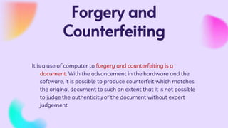 Forgery and
Counterfeiting
It is a use of computer to forgery and counterfeiting is a
document. With the advancement in the hardware and the
software, it is possible to produce counterfeit which matches
the original document to such an extent that it is not possible
to judge the authenticity of the document without expert
judgement.
 