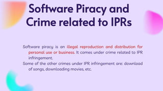 Software Piracy and
Crime related to IPRs
Software piracy is an illegal reproduction and distribution for
personal use or business. It comes under crime related to IPR
infringement.
Some of the other crimes under IPR infringement are: download
of songs, downloading movies, etc.
 