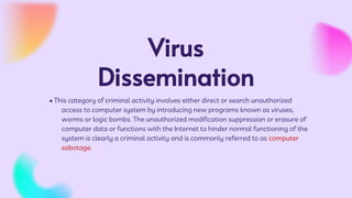 Virus
Dissemination
• This category of criminal activity involves either direct or search unauthorized
access to computer system by introducing new programs known as viruses,
worms or logic bombs. The unauthorized modification suppression or erasure of
computer data or functions with the Internet to hinder normal functioning of the
system is clearly a criminal activity and is commonly referred to as computer
sabotage.
 