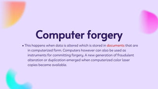 Computer forgery
• This happens when data is altered which is stored in documents that are
in computerized form. Computers however can also be used as
instruments for committing forgery. A new generation of fraudulent
alteration or duplication emerged when computerized color laser
copies became available.
 