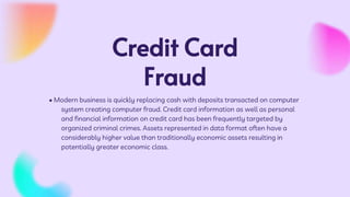 Credit Card
Fraud
• Modern business is quickly replacing cash with deposits transacted on computer
system creating computer fraud. Credit card information as well as personal
and financial information on credit card has been frequently targeted by
organized criminal crimes. Assets represented in data format often have a
considerably higher value than traditionally economic assets resulting in
potentially greater economic class.
 