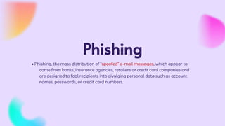 Phishing
• Phishing, the mass distribution of “spoofed” e-mail messages, which appear to
come from banks, insurance agencies, retailers or credit card companies and
are designed to fool recipients into divulging personal data such as account
names, passwords, or credit card numbers.
 