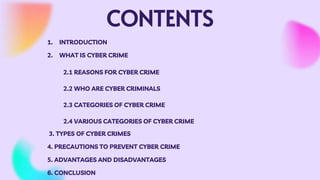 CONTENTS
1. INTRODUCTION
2. WHAT IS CYBER CRIME
2.1 REASONS FOR CYBER CRIME
2.2 WHO ARE CYBER CRIMINALS
2.3 CATEGORIES OF CYBER CRIME
2.4 VARIOUS CATEGORIES OF CYBER CRIME
3. TYPES OF CYBER CRIMES
4. PRECAUTIONS TO PREVENT CYBER CRIME
5. ADVANTAGES AND DISADVANTAGES
6. CONCLUSION
 