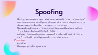 Spoofing
• Getting one computer on a network to pretend to have the identity of
another computer, usually one with special access privileges , so as to
obtain access to the other computers on the network.
• The sender address and other parts of the e-mail header are altered .
From, Return-Path and Reply-To fields
• Although the e-mail appears to come from the address indicated in
the From field it actually comes from another source.
Prevention
• Antivirus
• Use cryptographic signatures
 