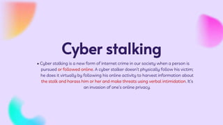 Cyber stalking
• Cyber stalking is a new form of internet crime in our society when a person is
pursued or followed online. A cyber stalker doesn’t physically follow his victim;
he does it virtually by following his online activity to harvest information about
the stalk and harass him or her and make threats using verbal intimidation. It’s
an invasion of one’s online privacy.
 