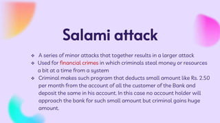 Salami attack
 A series of minor attacks that together results in a larger attack
 Used for financial crimes in which criminals steal money or resources
a bit at a time from a system
 Criminal makes such program that deducts small amount like Rs. 2.50
per month from the account of all the customer of the Bank and
deposit the same in his account. In this case no account holder will
approach the bank for such small amount but criminal gains huge
amount.
 