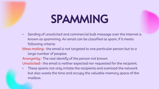 SPAMMING
• Sending of unsolicited and commercial bulk message over the internet is
known as spamming. An email can be classified as spam, if it meets
following criteria:
Mass mailing:- the email is not targeted to one particular person but to a
large number of peoples.
Anonymity:- The real identify of the person not known
Unsolicited:- the email is neither expected nor requested for the recipient.
• These spams not only irritate the recipients and overload the network
but also waste the time and occupy the valuable memory space of the
mailbox.
 