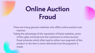 Online Auction
Fraud
There are many genuine websites who offers online auction over
internet.
Taking the advantage of the reputation of these websites, some
of the cyber criminals lure the customers to online auction
fraud schemes which often lead to either over payment of the
product or the item is never delivered once the payment is
made.
 