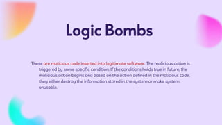 Logic Bombs
These are malicious code inserted into legitimate software. The malicious action is
triggered by some specific condition. If the conditions holds true in future, the
malicious action begins and based on the action defined in the malicious code,
they either destroy the information stored in the system or make system
unusable.
 