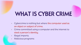 WHAT IS CYBER CRIME
• Cybercrime is nothing but where the computer used as
an object or subject of crime.
• Crime committed using a computer and the internet to
steal a person’s identity.
• Illegal imports.
• Malicious programs
 