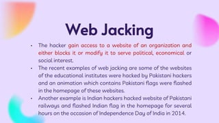 Web Jacking
• The hacker gain access to a website of an organization and
either blocks it or modify it to serve political, economical or
social interest.
• The recent examples of web jacking are some of the websites
of the educational institutes were hacked by Pakistani hackers
and an animation which contains Pakistani flags were flashed
in the homepage of these websites.
• Another example is Indian hackers hacked website of Pakistani
railways and flashed Indian flag in the homepage for several
hours on the occasion of Independence Day of India in 2014.
 